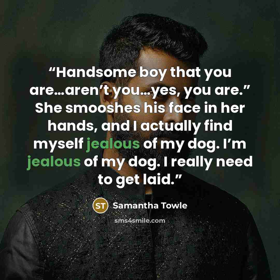 “Handsome boy that you are…aren’t you…yes, you are.” She smooshes his face in her hands, and I actually find myself jealous of my dog. I’m jealous of my dog. I really need to get laid.” quote by Samantha Towle