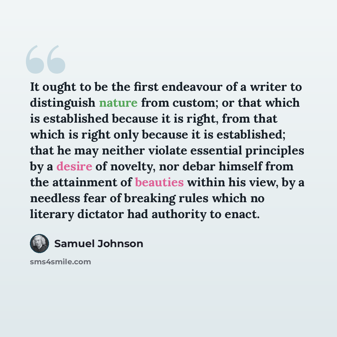 “It ought to be the first endeavour of a writer to distinguish nature from custom; or that which is established because it is right, from that which is right only because it is established; that he may neither violate essential principles by a desire of novelty, nor debar himself from the…” quote by Samuel Johnson