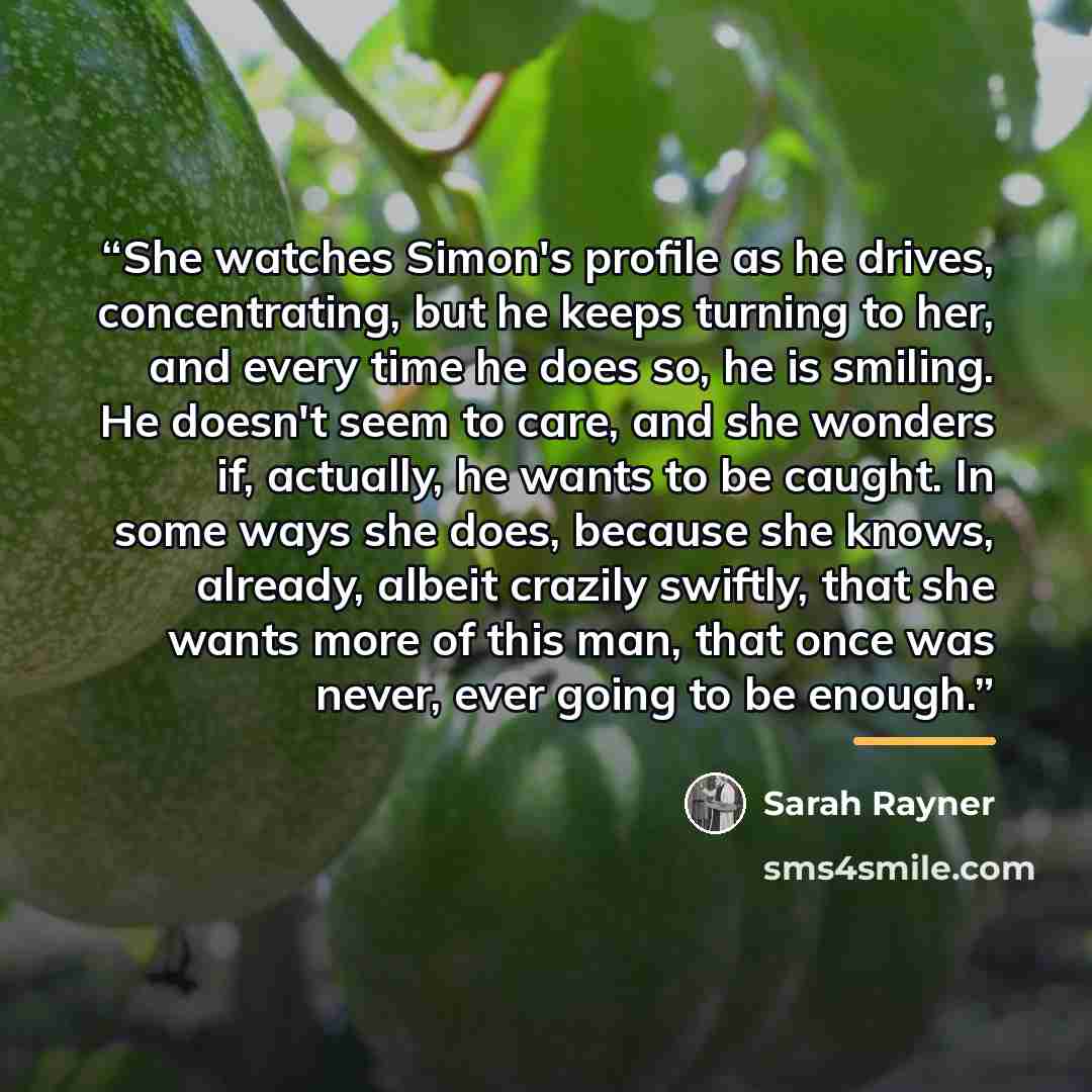 “She watches Simon's profile as he drives, concentrating, but he keeps turning to her, and every time he does so, he is smiling. He doesn't seem to care, and she wonders if, actually, he wants to be caught. In some ways she does, because she knows, already, albeit crazily swiftly, that she wants…” quote by Sarah Rayner