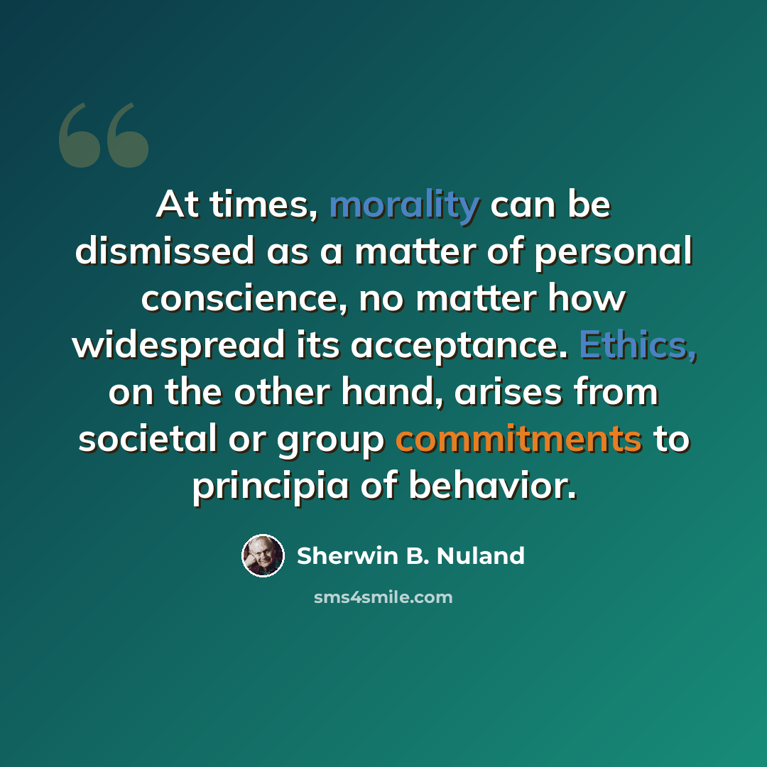 “At times, morality can be dismissed as a matter of personal conscience, no matter how widespread its acceptance. Ethics, on the other hand, arises from societal or group commitments to principia of behavior.” quote by Sherwin B. Nuland