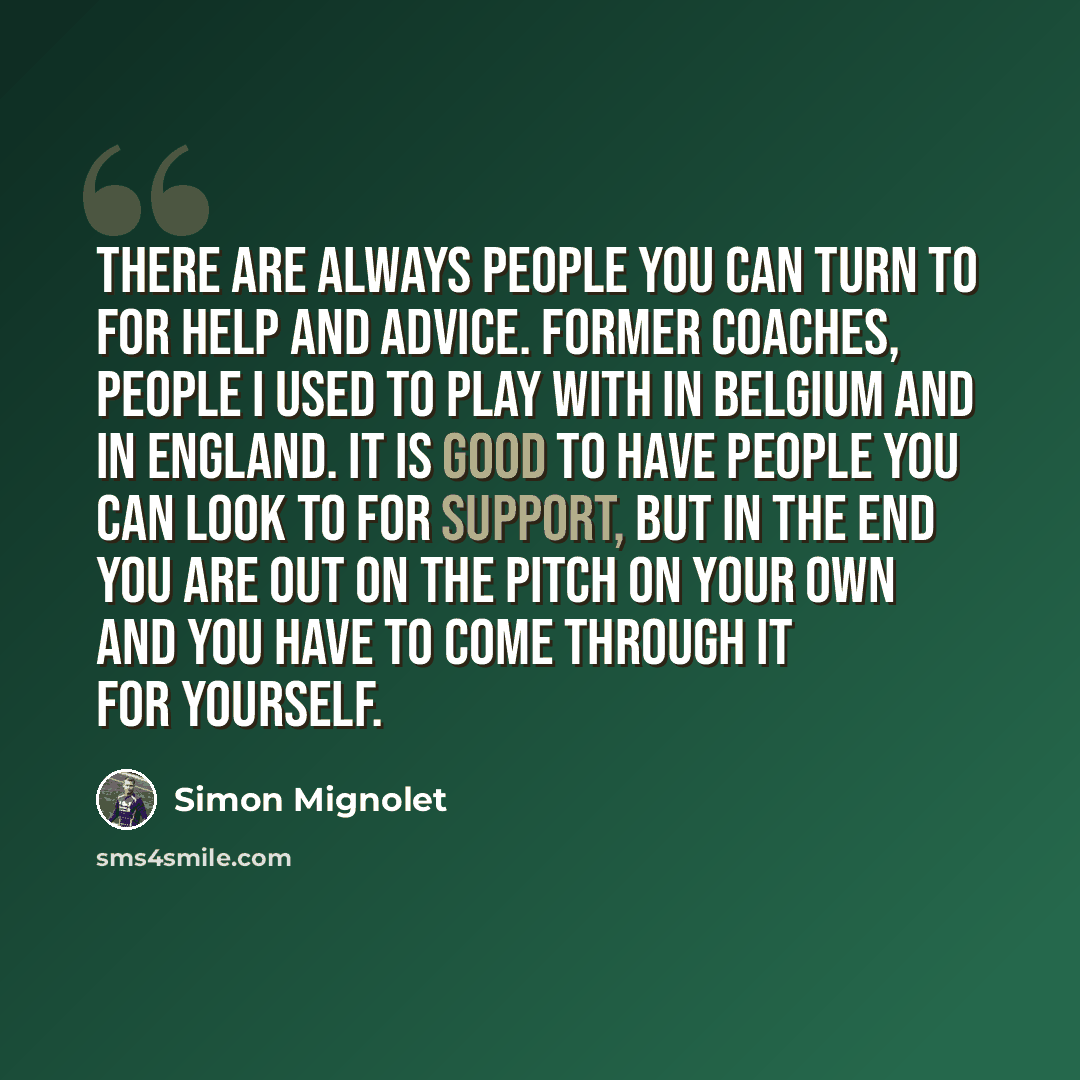 “There are always people you can turn to for help and advice. Former coaches, people I used to play with in Belgium and in England. It is good to have people you can look to for support, but in the end you are out on the pitch on your own and you have to come through it for yourself.” quote by Simon Mignolet