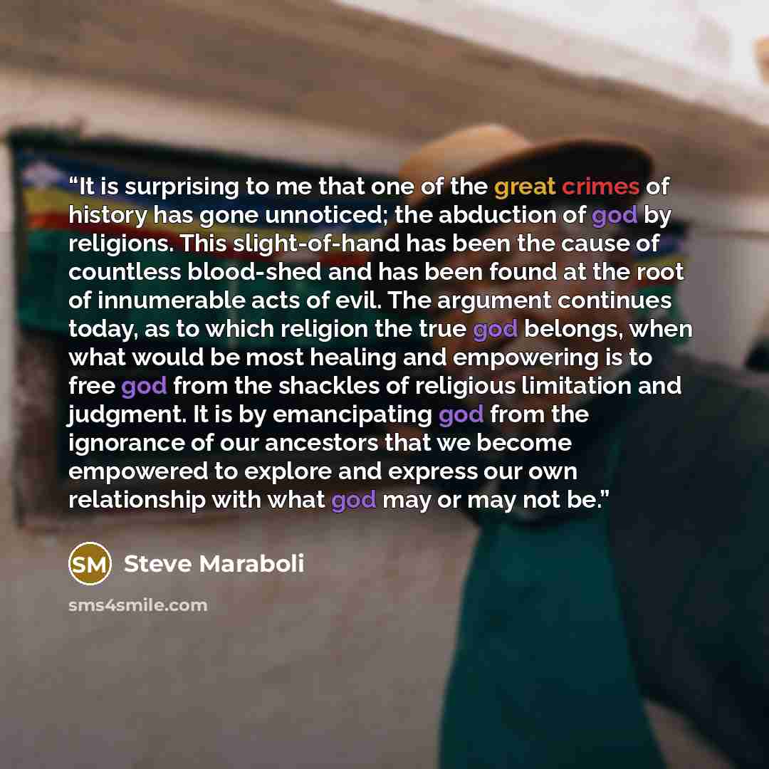 “It is surprising to me that one of the great crimes of history has gone unnoticed; the abduction of god by religions. This slight-of-hand has been the cause of countless blood-shed and has been found at the root of innumerable acts of evil. The argument continues today, as to which religion the…” quote by Steve Maraboli