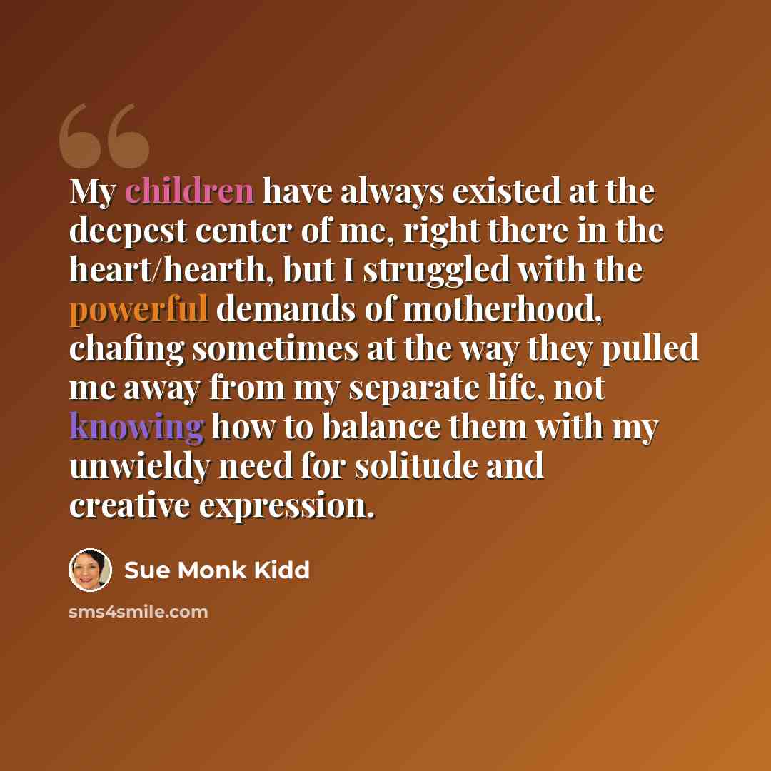 “My children have always existed at the deepest center of me, right there in the heart/hearth, but I struggled with the powerful demands of motherhood, chafing sometimes at the way they pulled me away from my separate life, not knowing how to balance them with my unwieldy need for solitude and…” quote by Sue Monk Kidd
