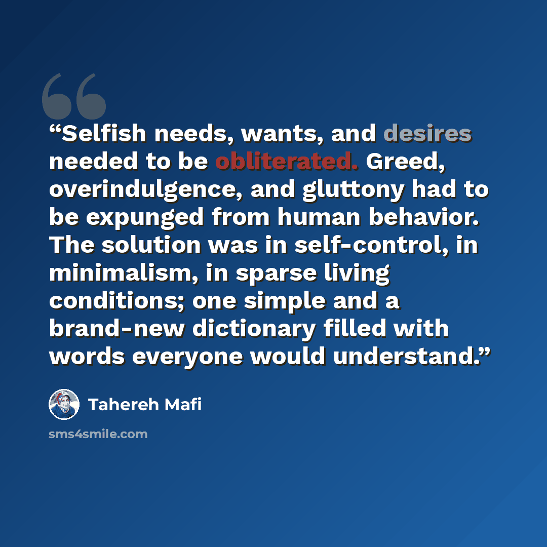“Selfish needs, wants, and desires needed to be obliterated. Greed, overindulgence, and gluttony had to be expunged from human behavior. The solution was in self-control, in minimalism, in sparse living conditions; one simple and a brand-new dictionary filled with words everyone would understand.” quote by Tahereh Mafi
