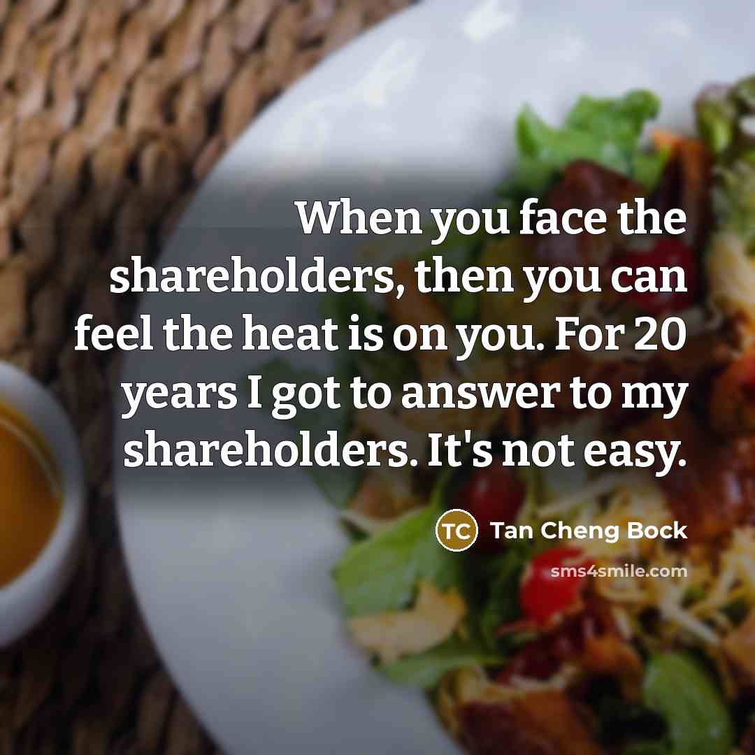“When you face the shareholders, then you can feel the heat is on you. For 20 years I got to answer to my shareholders. It's not easy.” quote by Tan Cheng Bock