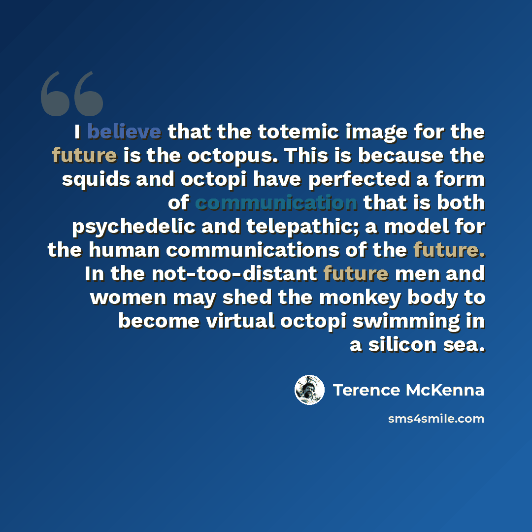 “I believe that the totemic image for the future is the octopus. This is because the squids and octopi have perfected a form of communication that is both psychedelic and telepathic; a model for the human communications of the future. In the not-too-distant future men and women may shed the monkey…” quote by Terence McKenna
