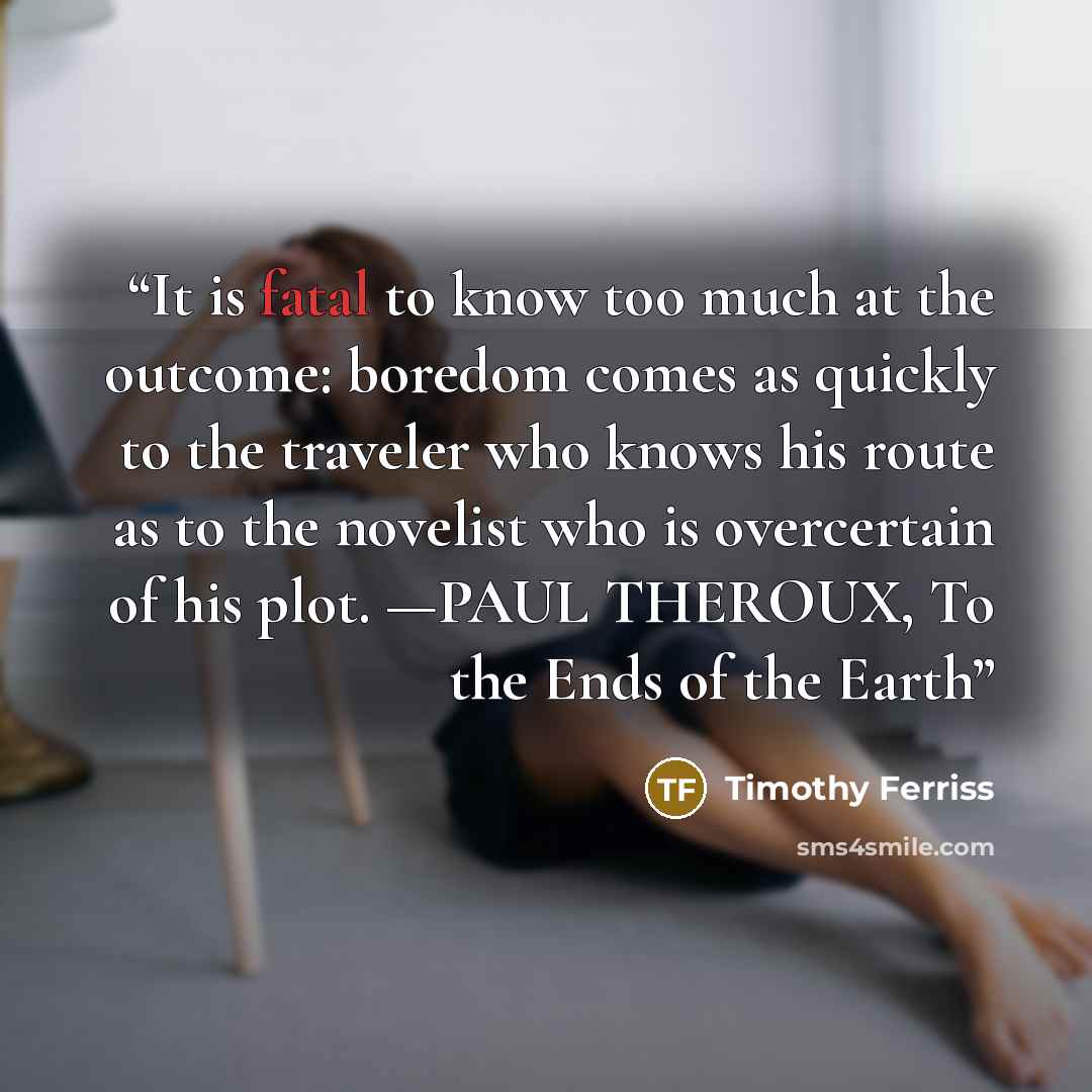 “It is fatal to know too much at the outcome: boredom comes as quickly to the traveler who knows his route as to the novelist who is overcertain of his plot. —PAUL THEROUX, To the Ends of the Earth” quote by Timothy Ferriss
