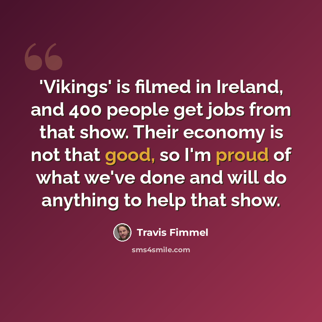 “'Vikings' is filmed in Ireland, and 400 people get jobs from that show. Their economy is not that good, so I'm proud of what we've done and will do anything to help that show.” quote by Travis Fimmel