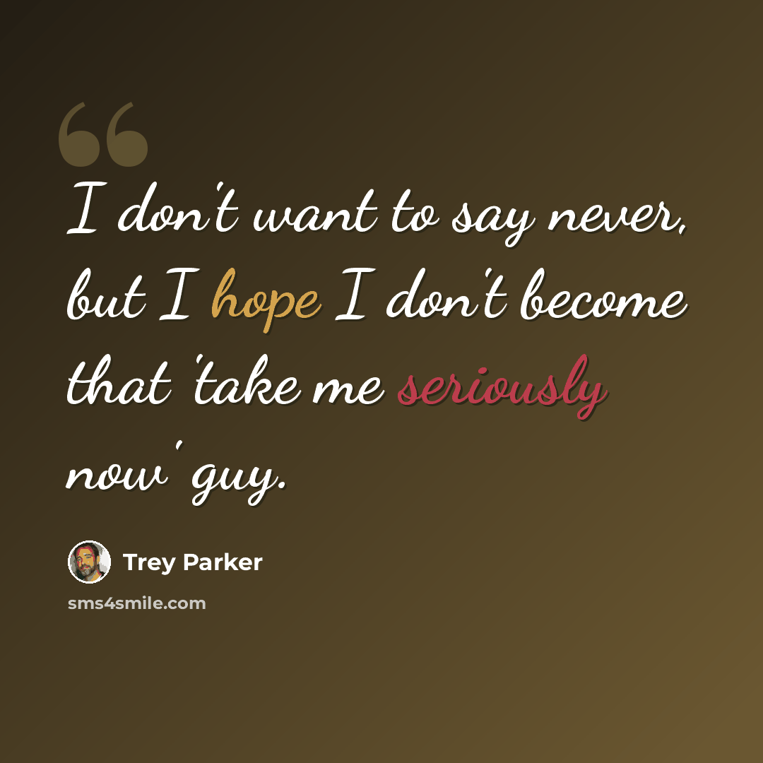 “I don't want to say never, but I hope I don't become that 'take me seriously now' guy.” quote by Trey Parker