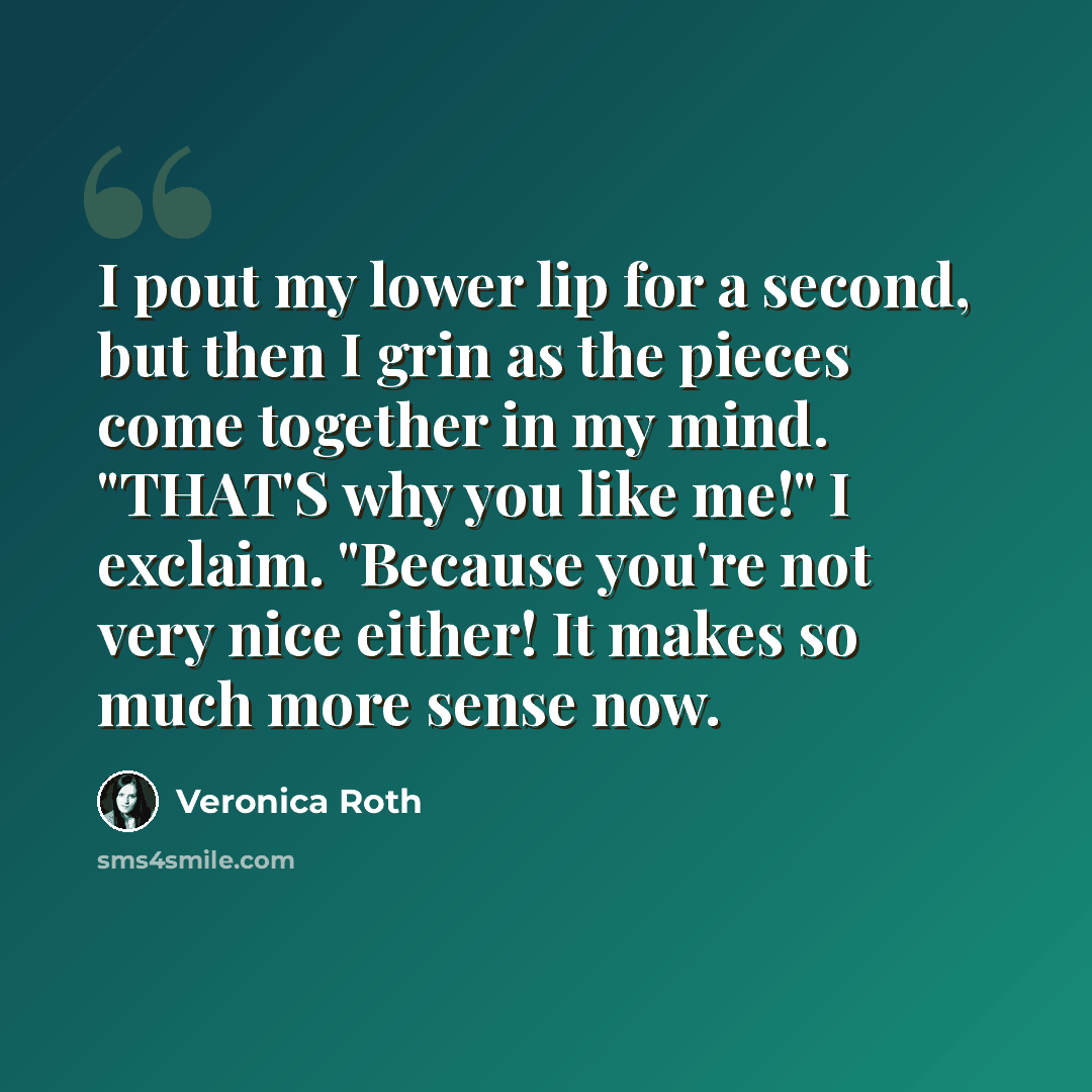 “I pout my lower lip for a second, but then I grin as the pieces come together in my mind. "THAT'S why you like me!" I exclaim. "Because you're not very nice either! It makes so much more sense now.” quote by Veronica Roth
