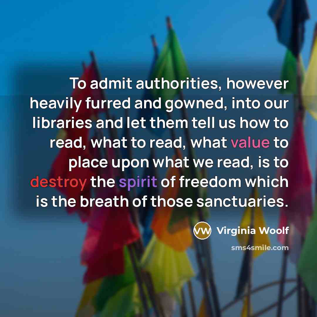 “To admit authorities, however heavily furred and gowned, into our libraries and let them tell us how to read, what to read, what value to place upon what we read, is to destroy the spirit of freedom which is the breath of those sanctuaries.” quote by Virginia Woolf
