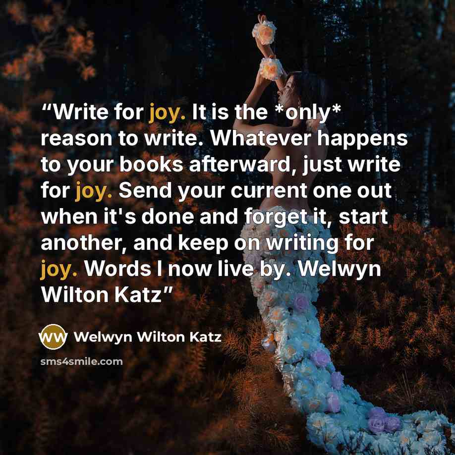 “Write for joy. It is the *only* reason to write. Whatever happens to your books afterward, just write for joy. Send your current one out when it's done and forget it, start another, and keep on writing for joy. Words I now live by. Welwyn Wilton Katz” quote by Welwyn Wilton Katz