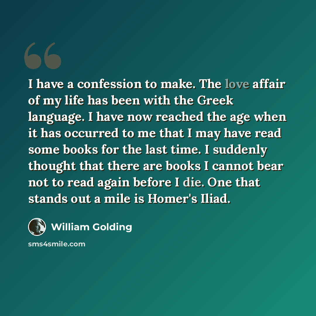 “I have a confession to make. The love affair of my life has been with the Greek language. I have now reached the age when it has occurred to me that I may have read some books for the last time. I suddenly thought that there are books I cannot bear not to read again before I die. One that stands…” quote by William Golding
