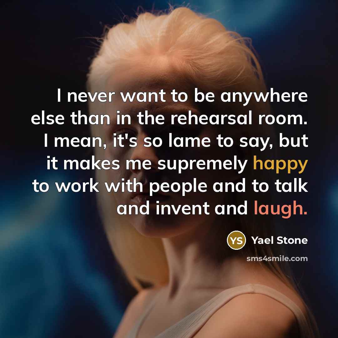 “I never want to be anywhere else than in the rehearsal room. I mean, it's so lame to say, but it makes me supremely happy to work with people and to talk and invent and laugh.” quote by Yael Stone