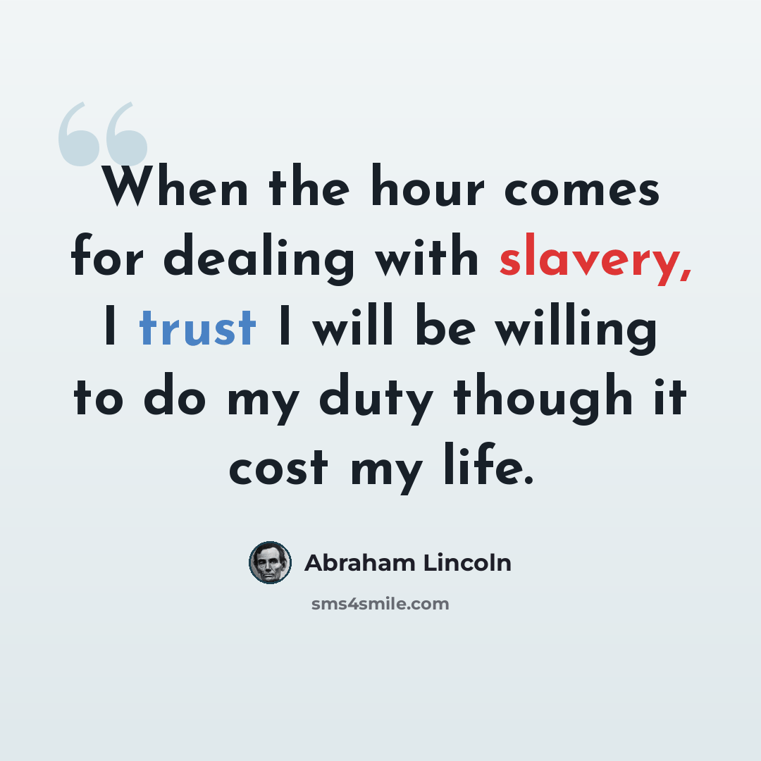 “When the hour comes for dealing with slavery, I trust I will be willing to do my duty though it cost my life.” quote by Abraham Lincoln