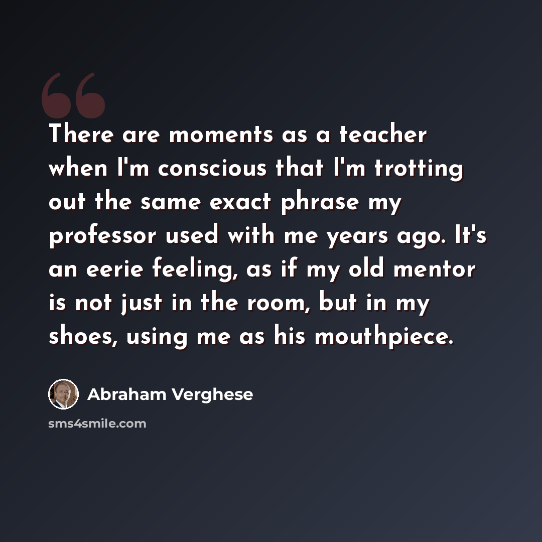 “There are moments as a teacher when I'm conscious that I'm trotting out the same exact phrase my professor used with me years ago. It's an eerie feeling, as if my old mentor is not just in the room, but in my shoes, using me as his mouthpiece.” quote by Abraham Verghese