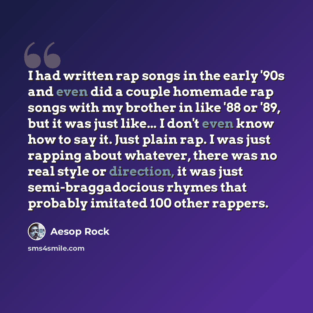 “I had written rap songs in the early '90s and even did a couple homemade rap songs with my brother in like '88 or '89, but it was just like... I don't even know how to say it. Just plain rap. I was just rapping about whatever, there was no real style or direction, it was just semi-braggadocious…” quote by Aesop Rock