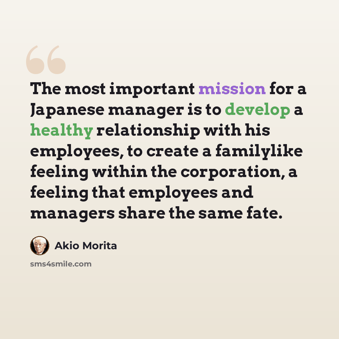 “The most important mission for a Japanese manager is to develop a healthy relationship with his employees, to create a familylike feeling within the corporation, a feeling that employees and managers share the same fate.” quote by Akio Morita