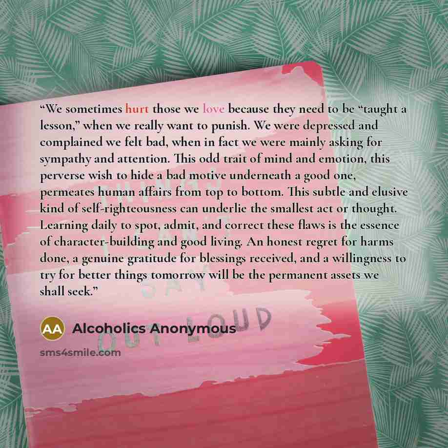 “We sometimes hurt those we love because they need to be “taught a lesson,” when we really want to punish. We were depressed and complained we felt bad, when in fact we were mainly asking for sympathy and attention. This odd trait of mind and emotion, this perverse wish to hide a bad motive…” quote by Alcoholics Anonymous