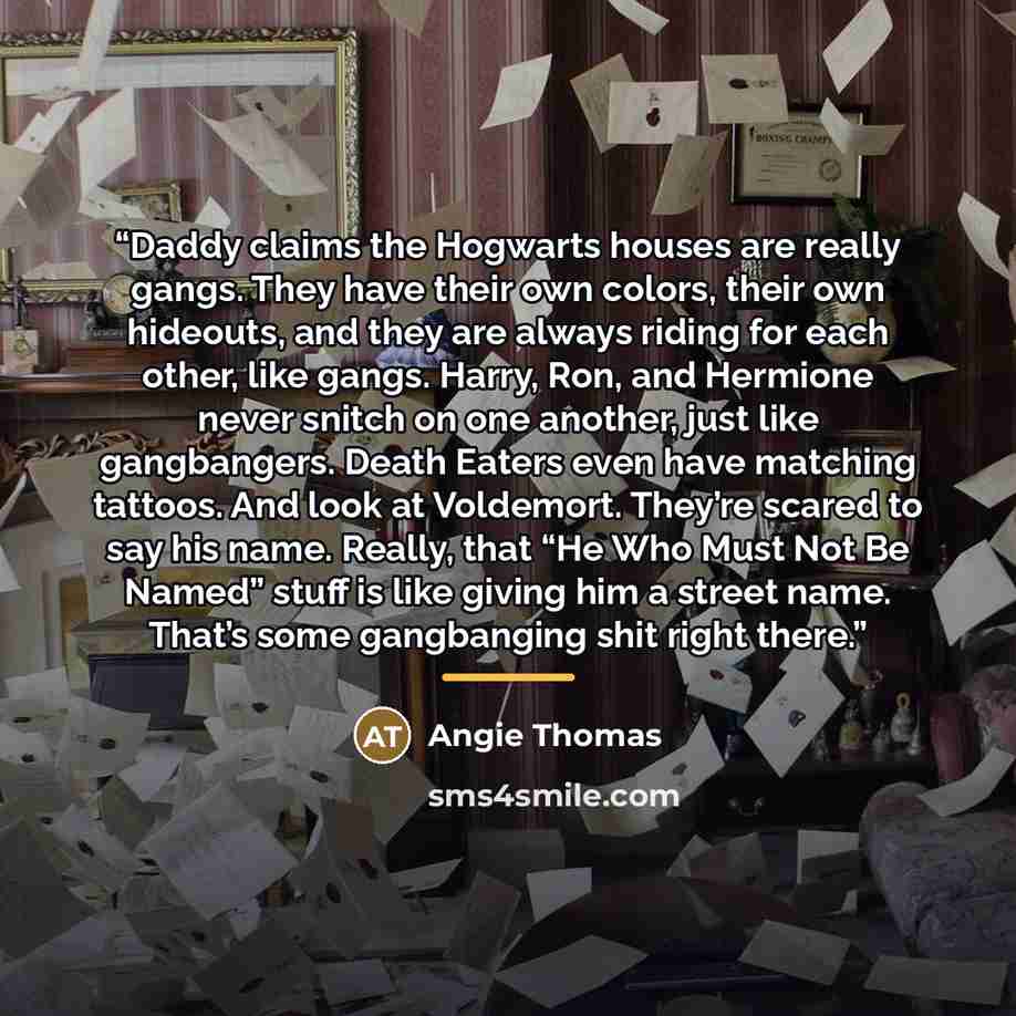 “Daddy claims the Hogwarts houses are really gangs. They have their own colors, their own hideouts, and they are always riding for each other, like gangs. Harry, Ron, and Hermione never snitch on one another, just like gangbangers. Death Eaters even have matching tattoos. And look at Voldemort…” quote by Angie Thomas