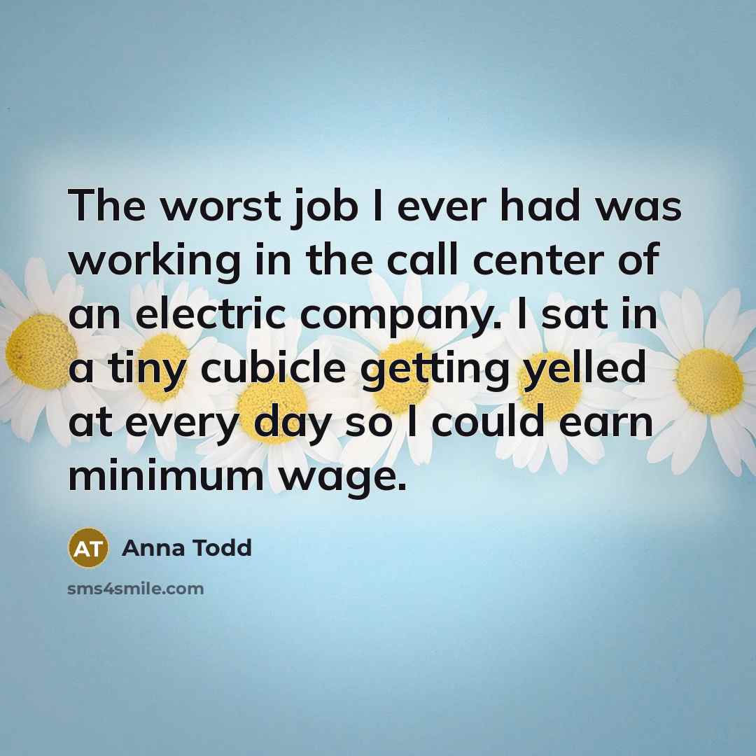 “The worst job I ever had was working in the call center of an electric company. I sat in a tiny cubicle getting yelled at every day so I could earn minimum wage.” quote by Anna Todd