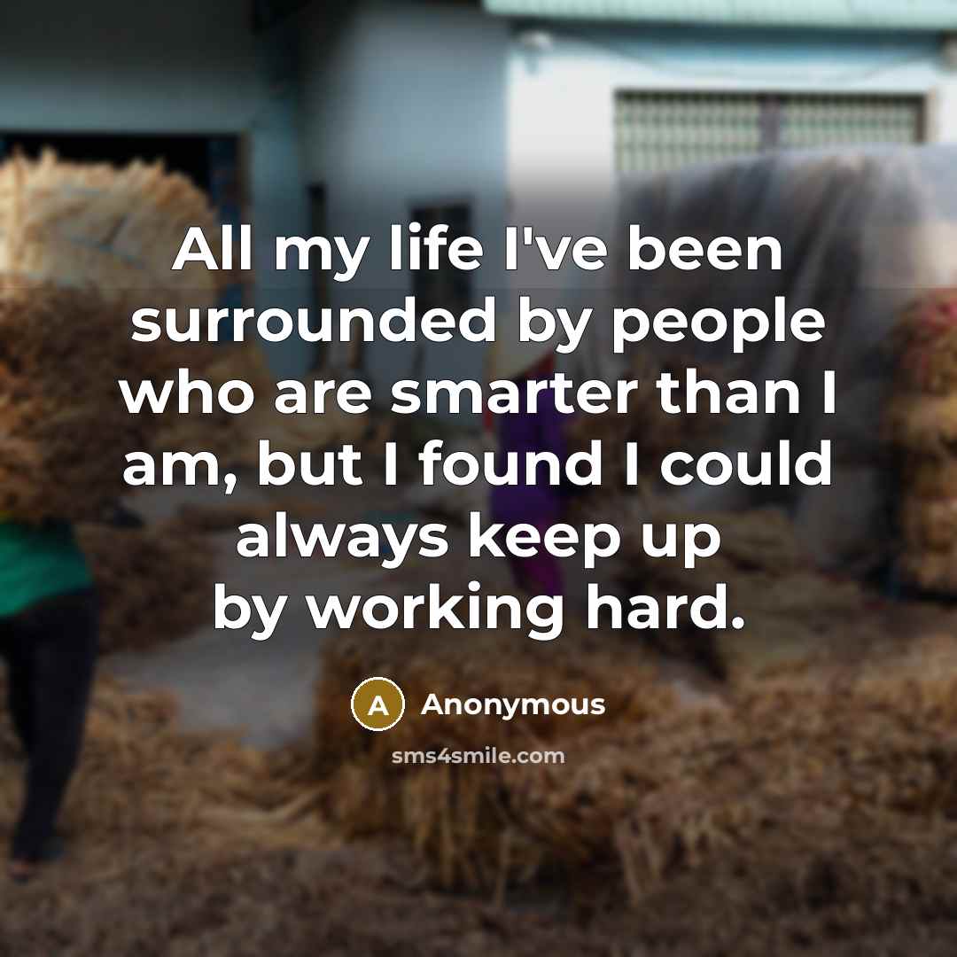 “All my life I've been surrounded by people who are smarter than I am, but I found I could always keep up by working hard.” quote by Anonymous