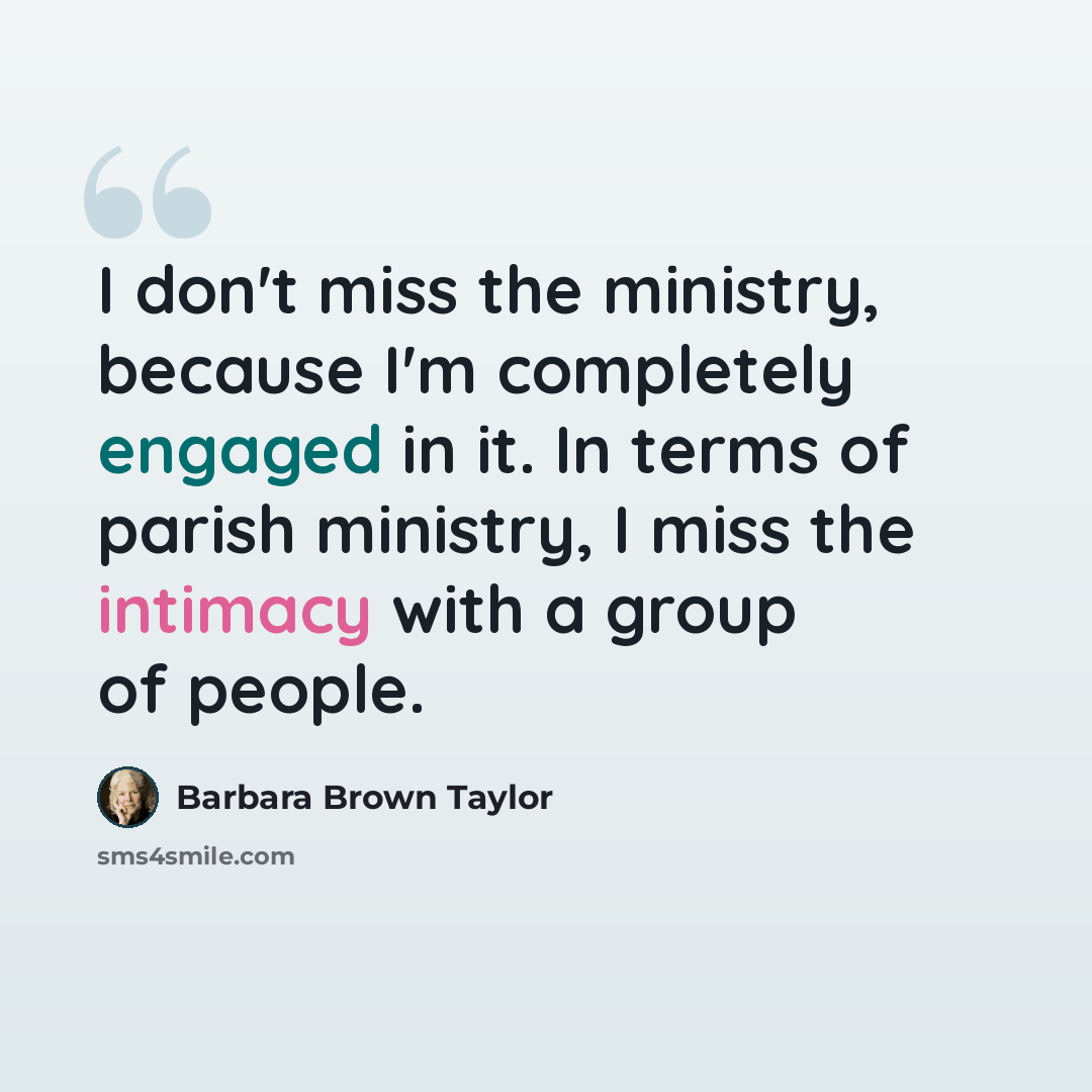 “I don't miss the ministry, because I'm completely engaged in it. In terms of parish ministry, I miss the intimacy with a group of people.” quote by Barbara Brown Taylor