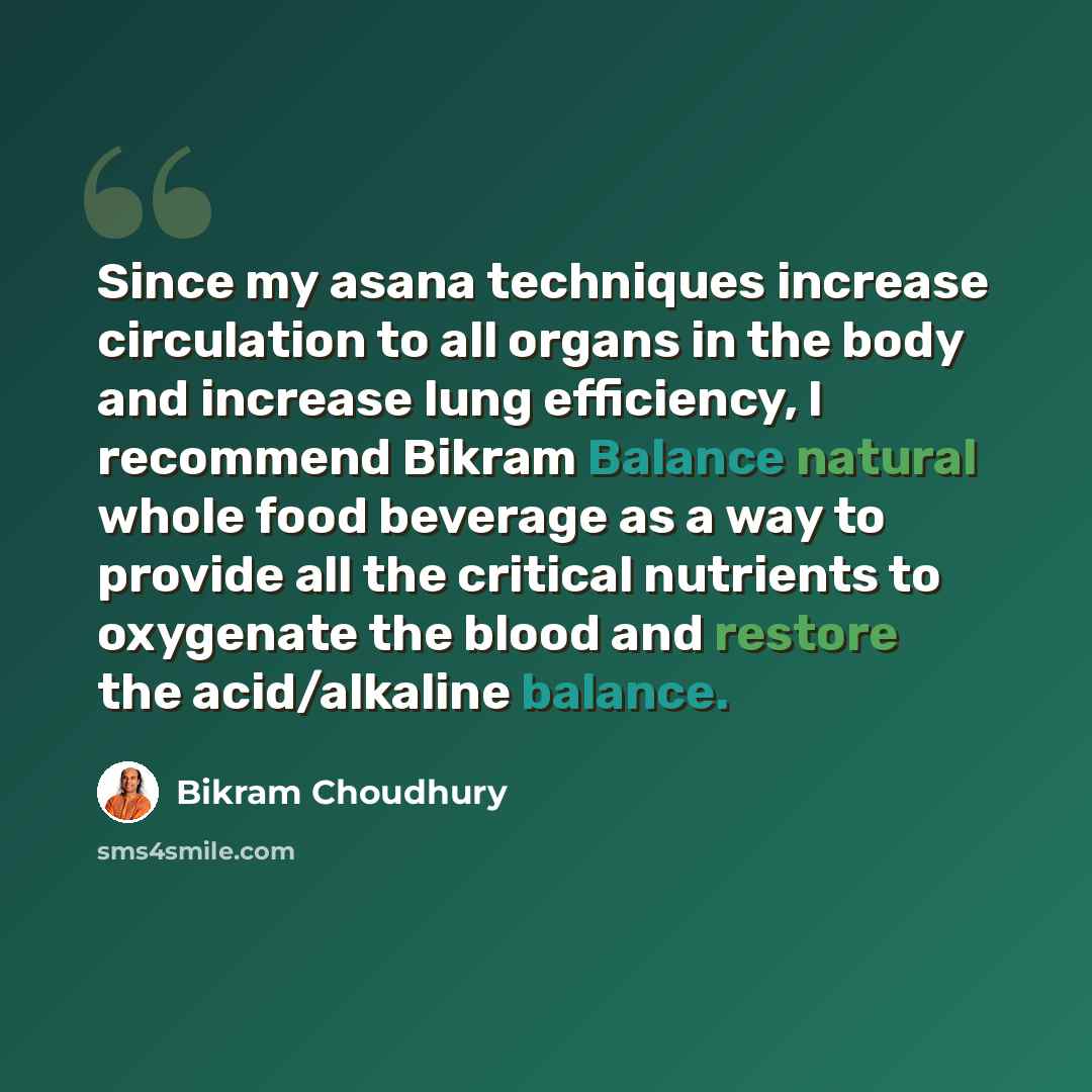 “Since my asana techniques increase circulation to all organs in the body and increase lung efficiency, I recommend Bikram Balance natural whole food beverage as a way to provide all the critical nutrients to oxygenate the blood and restore the acid/alkaline balance.” quote by Bikram Choudhury