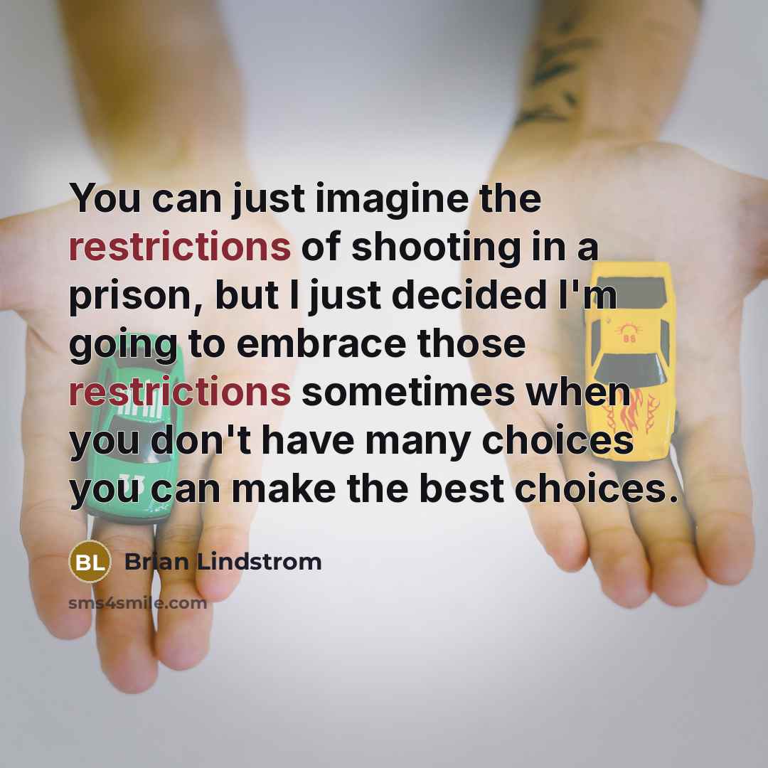 “You can just imagine the restrictions of shooting in a prison, but I just decided I'm going to embrace those restrictions sometimes when you don't have many choices you can make the best choices.” quote by Brian Lindstrom
