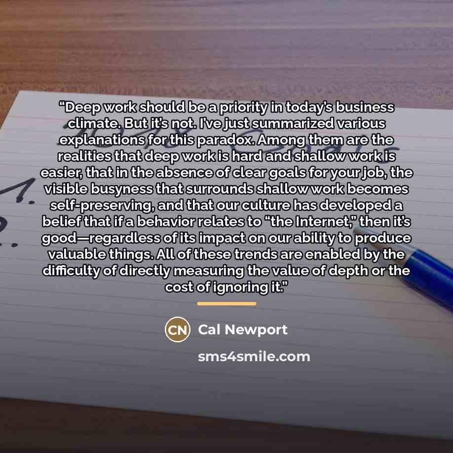 “Deep work should be a priority in today’s business climate. But it’s not. I’ve just summarized various explanations for this paradox. Among them are the realities that deep work is hard and shallow work is easier, that in the absence of clear goals for your job, the visible busyness that surrounds…” quote by Cal Newport