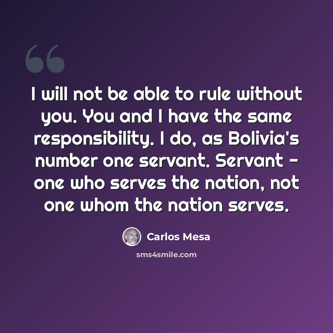 “I will not be able to rule without you. You and I have the same responsibility. I do, as Bolivia's number one servant. Servant - one who serves the nation, not one whom the nation serves.” quote by Carlos Mesa