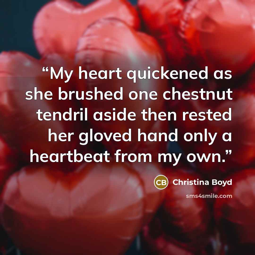 “My heart quickened as she brushed one chestnut tendril aside then rested her gloved hand only a heartbeat from my own.” quote by Christina Boyd