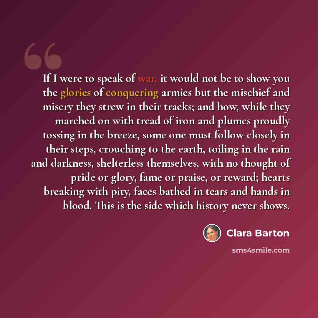 “If I were to speak of war, it would not be to show you the glories of conquering armies but the mischief and misery they strew in their tracks; and how, while they marched on with tread of iron and plumes proudly tossing in the breeze, some one must follow closely in their steps, crouching to the…” quote by Clara Barton