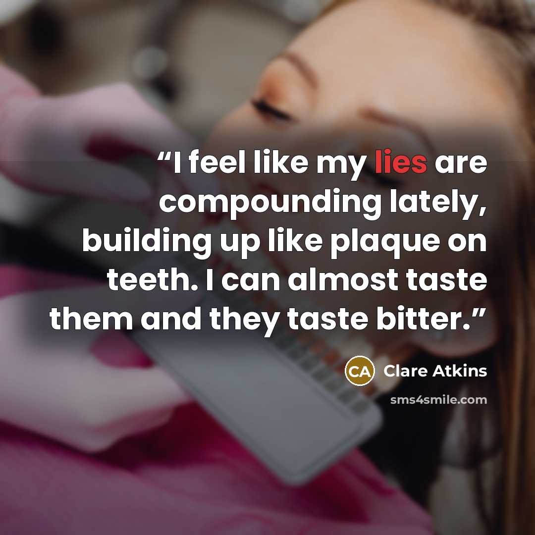 “I feel like my lies are compounding lately, building up like plaque on teeth. I can almost taste them and they taste bitter.” quote by Clare Atkins