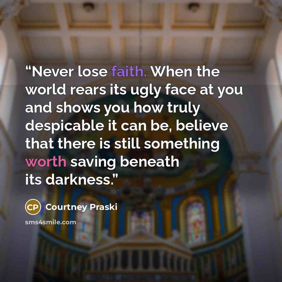 “Never lose faith. When the world rears its ugly face at you and shows you how truly despicable it can be, believe that there is still something worth saving beneath its darkness.” quote by Courtney Praski