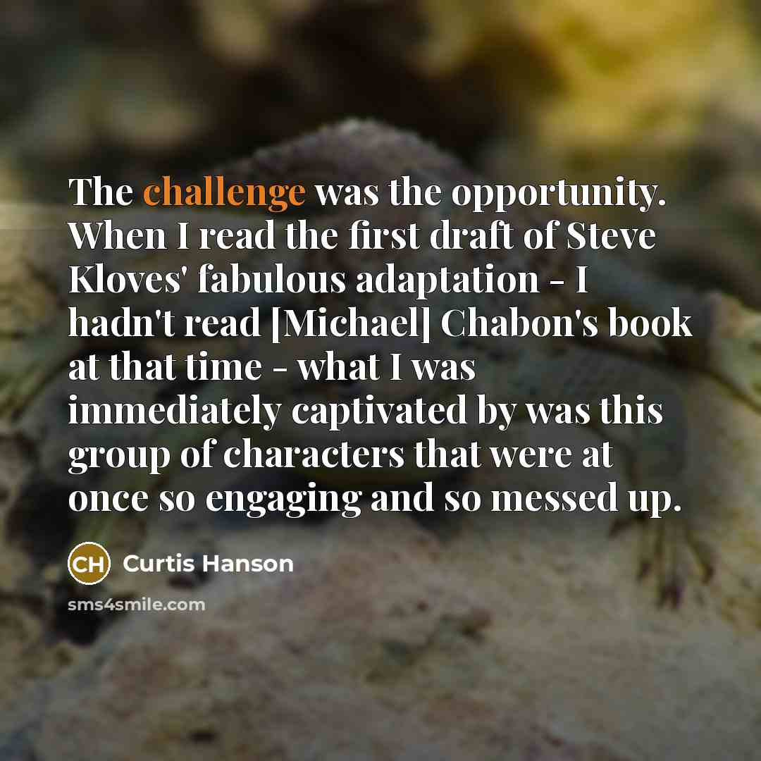 “The challenge was the opportunity. When I read the first draft of Steve Kloves' fabulous adaptation - I hadn't read [Michael] Chabon's book at that time - what I was immediately captivated by was this group of characters that were at once so engaging and so messed up.” quote by Curtis Hanson
