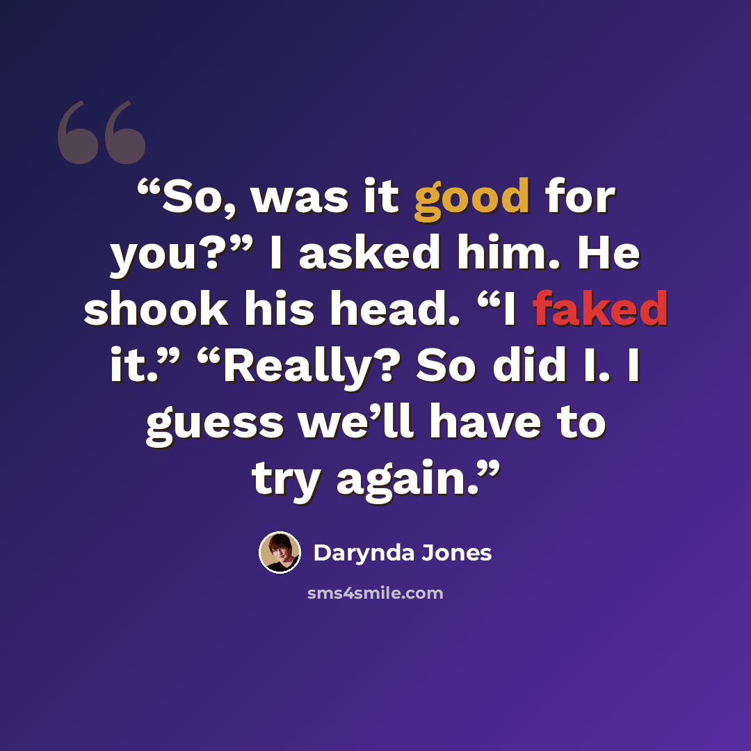 “So, was it good for you?” I asked him. He shook his head. “I faked it.” “Really? So did I. I guess we’ll have to try again.” quote by Darynda Jones