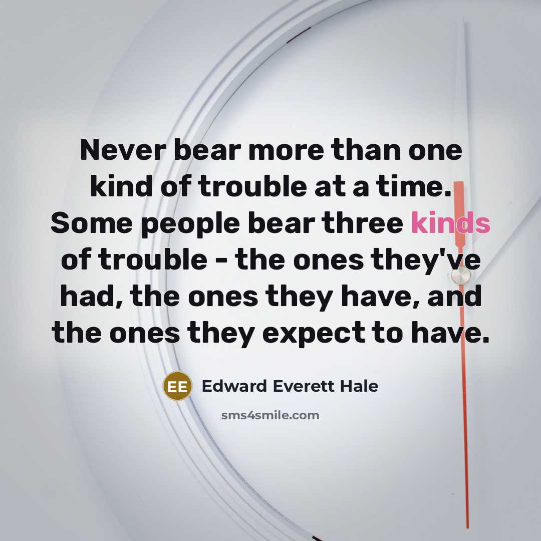 “Never bear more than one kind of trouble at a time. Some people bear three kinds of trouble - the ones they've had, the ones they have, and the ones they expect to have.” quote by Edward Everett Hale