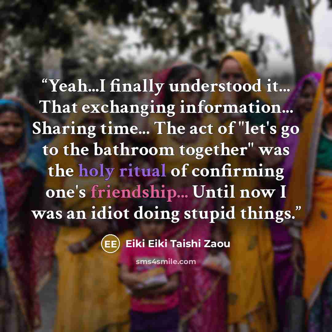 “Yeah...I finally understood it... That exchanging information... Sharing time... The act of "let's go to the bathroom together" was the holy ritual of confirming one's friendship... Until now I was an idiot doing stupid things.” quote by Eiki Eiki Taishi Zaou