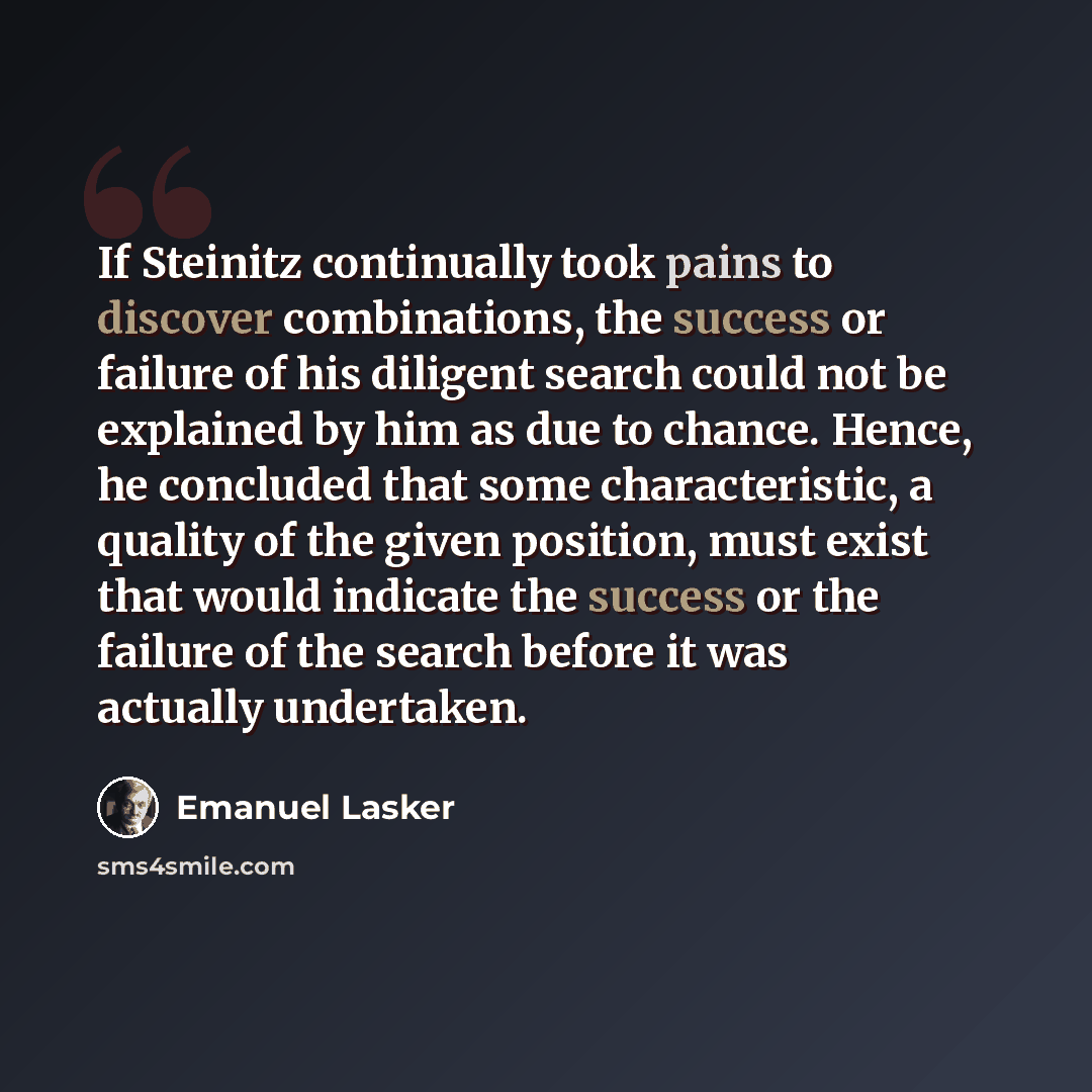 “If Steinitz continually took pains to discover combinations, the success or failure of his diligent search could not be explained by him as due to chance. Hence, he concluded that some characteristic, a quality of the given position, must exist that would indicate the success or the failure of the…” quote by Emanuel Lasker