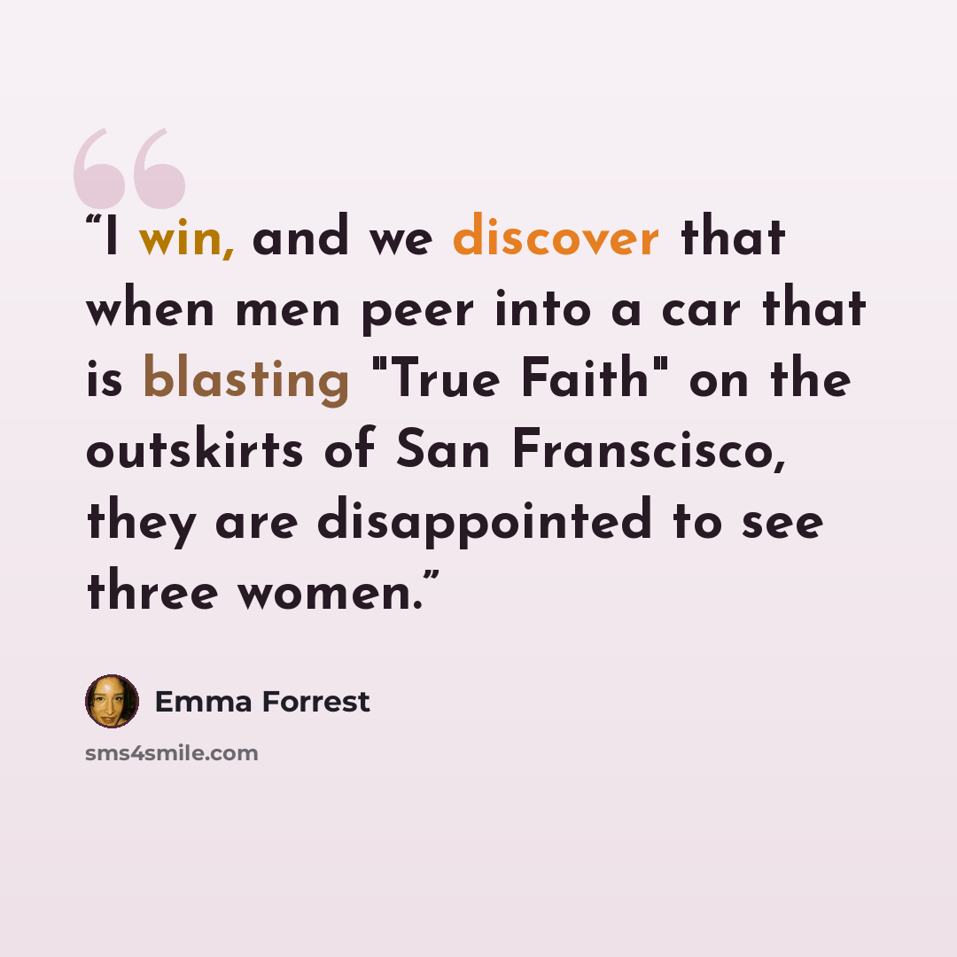 “I win, and we discover that when men peer into a car that is blasting "True Faith" on the outskirts of San Franscisco, they are disappointed to see three women.” quote by Emma Forrest