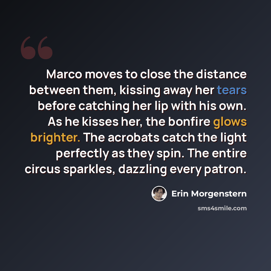 “Marco moves to close the distance between them, kissing away her tears before catching her lip with his own. As he kisses her, the bonfire glows brighter. The acrobats catch the light perfectly as they spin. The entire circus sparkles, dazzling every patron.” quote by Erin Morgenstern