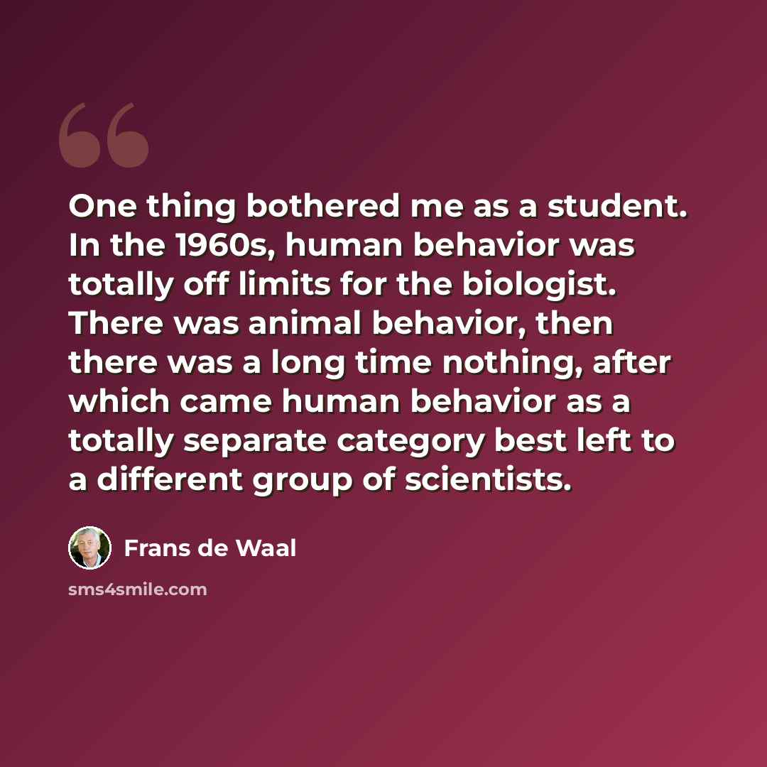 “One thing bothered me as a student. In the 1960s, human behavior was totally off limits for the biologist. There was animal behavior, then there was a long time nothing, after which came human behavior as a totally separate category best left to a different group of scientists.” quote by Frans de Waal