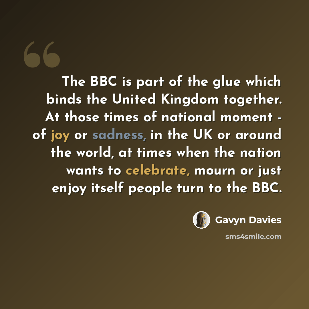 “The BBC is part of the glue which binds the United Kingdom together. At those times of national moment - of joy or sadness, in the UK or around the world, at times when the nation wants to celebrate, mourn or just enjoy itself people turn to the BBC.” quote by Gavyn Davies