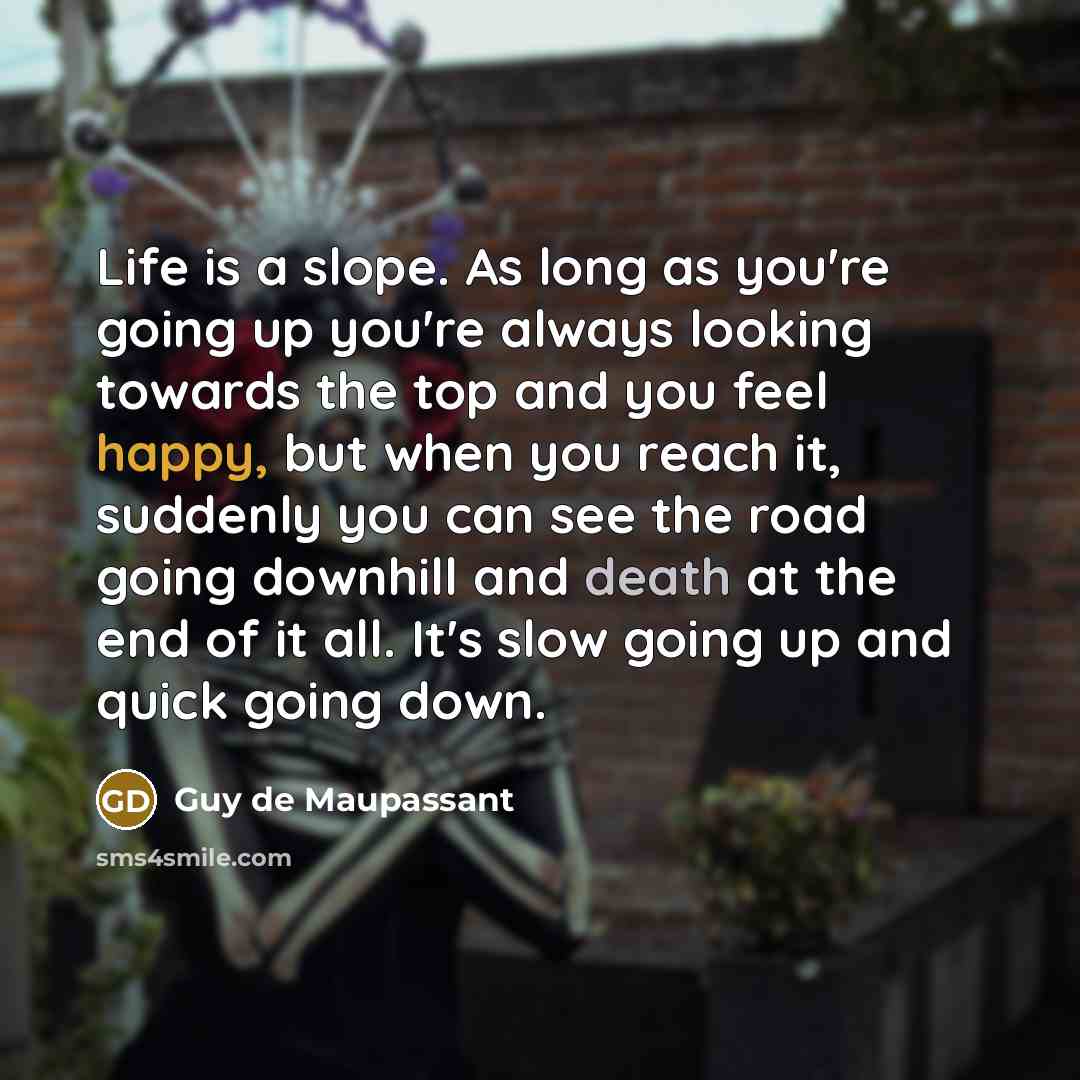 “Life is a slope. As long as you're going up you're always looking towards the top and you feel happy, but when you reach it, suddenly you can see the road going downhill and death at the end of it all. It's slow going up and quick going down.” quote by Guy de Maupassant