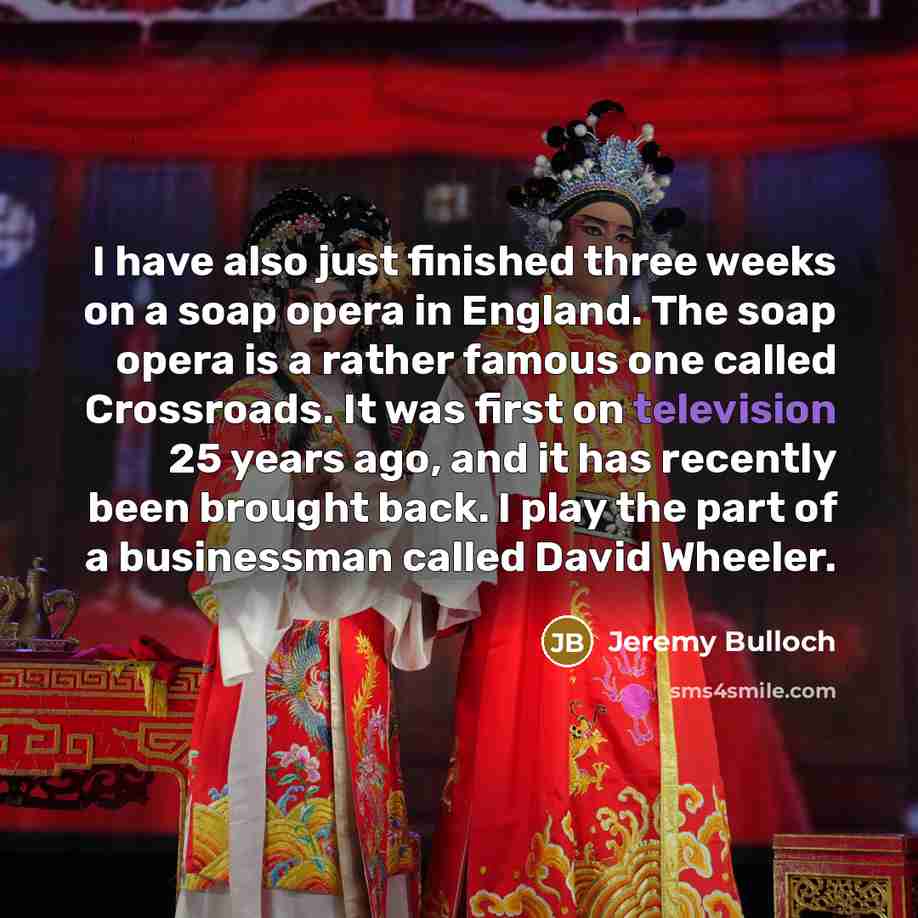 “I have also just finished three weeks on a soap opera in England. The soap opera is a rather famous one called Crossroads. It was first on television 25 years ago, and it has recently been brought back. I play the part of a businessman called David Wheeler.” quote by Jeremy Bulloch