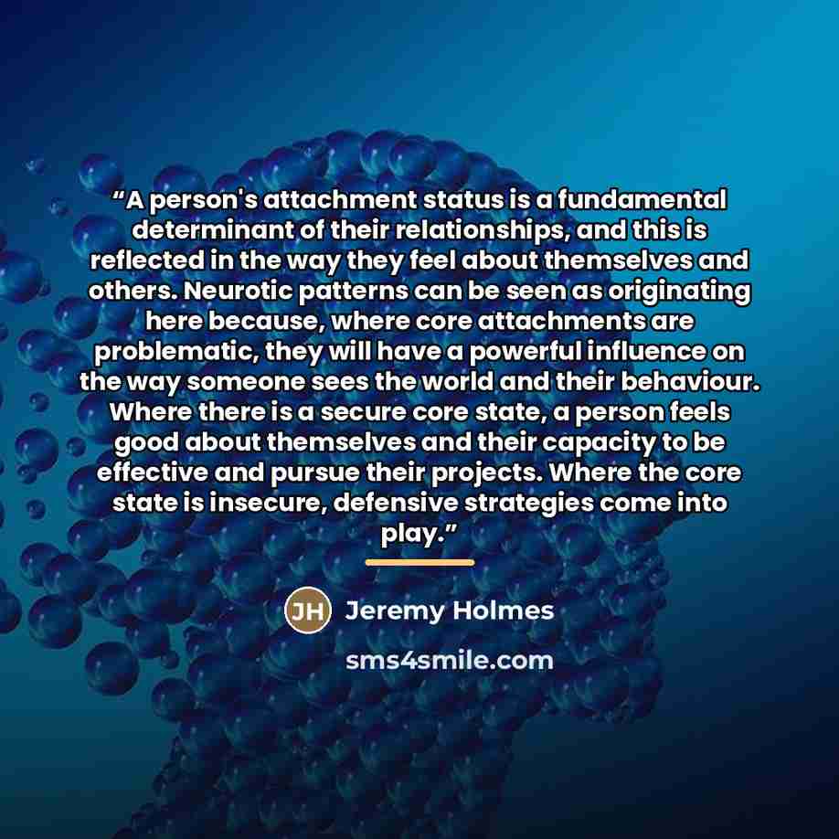 “A person's attachment status is a fundamental determinant of their relationships, and this is reflected in the way they feel about themselves and others. Neurotic patterns can be seen as originating here because, where core attachments are problematic, they will have a powerful influence on the…” quote by Jeremy Holmes