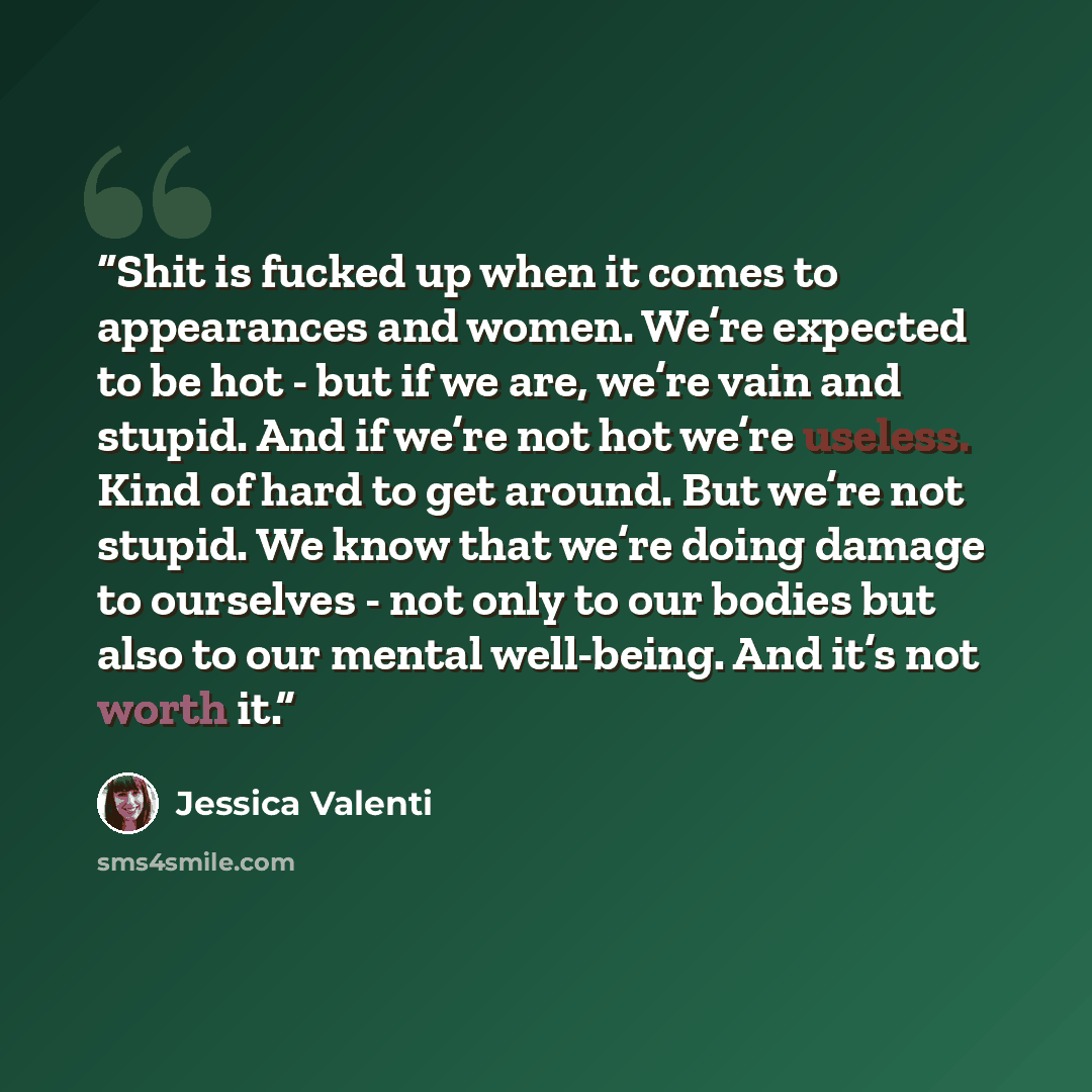 “Shit is fucked up when it comes to appearances and women. We’re expected to be hot - but if we are, we’re vain and stupid. And if we’re not hot we’re useless. Kind of hard to get around. But we’re not stupid. We know that we’re doing damage to ourselves - not only to our bodies but also to our…” quote by Jessica Valenti