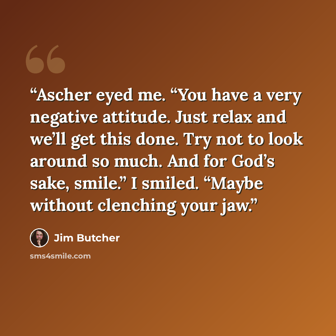 “Ascher eyed me. “You have a very negative attitude. Just relax and we’ll get this done. Try not to look around so much. And for God’s sake, smile.” I smiled. “Maybe without clenching your jaw.” quote by Jim Butcher