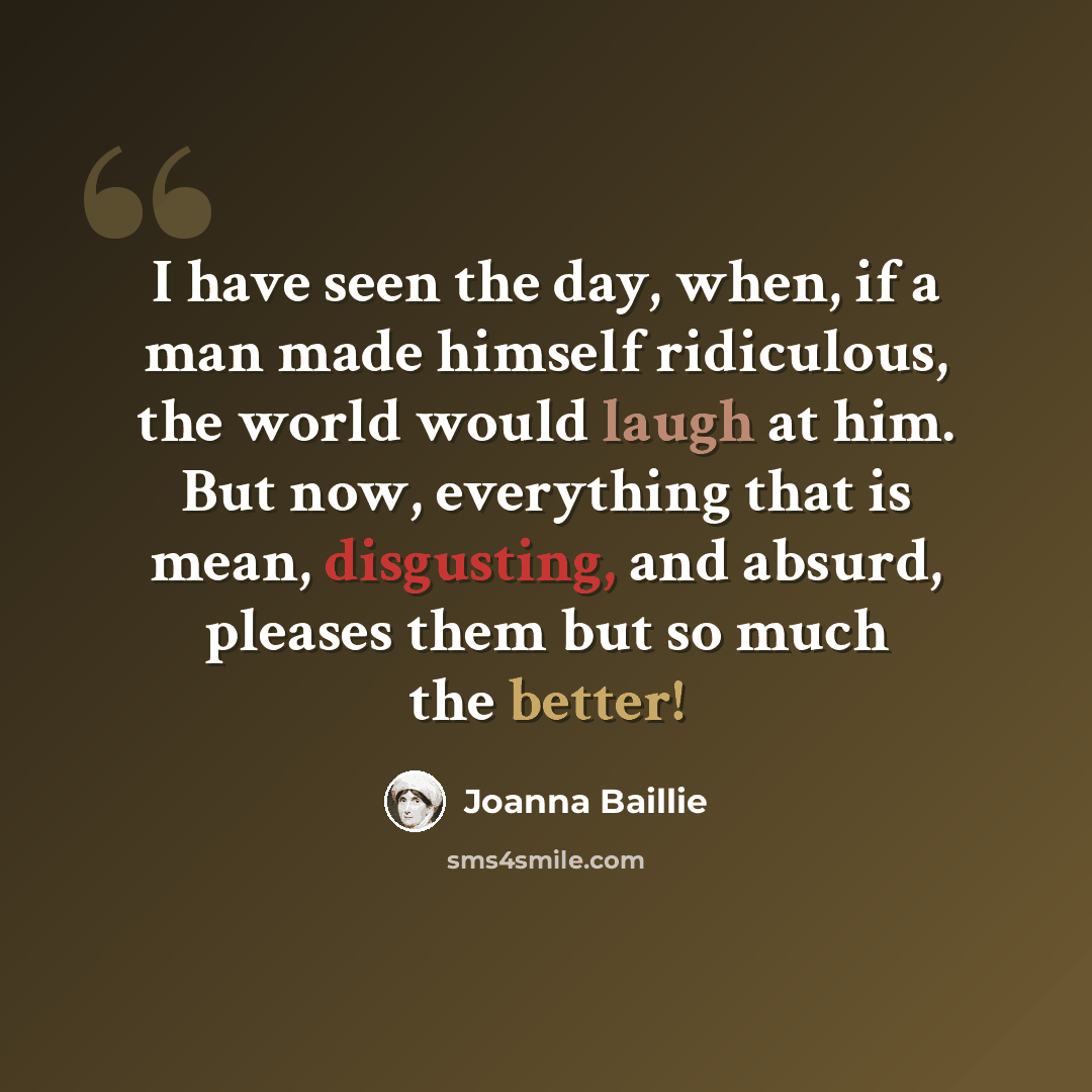 “I have seen the day, when, if a man made himself ridiculous, the world would laugh at him. But now, everything that is mean, disgusting, and absurd, pleases them but so much the better!” quote by Joanna Baillie